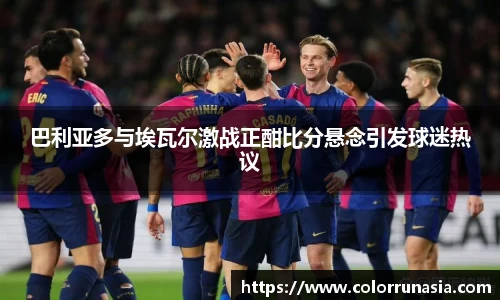 巴利亚多与埃瓦尔激战正酣比分悬念引发球迷热议